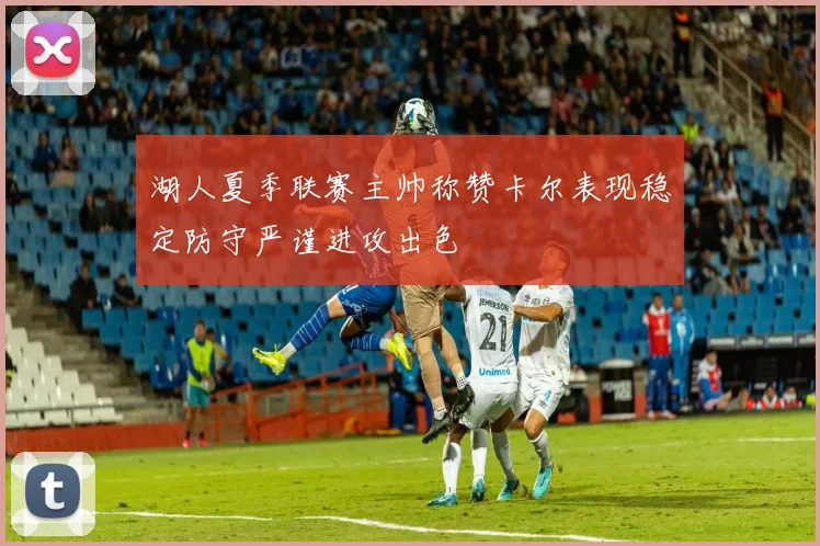 湖人夏季联赛主帅称赞卡尔表现稳定防守严谨进攻出色