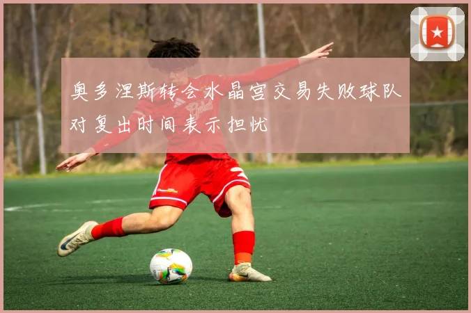 奥多涅斯转会水晶宫交易失败球队对复出时间表示担忧