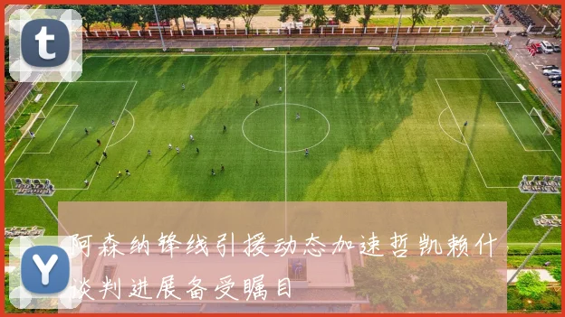 阿森纳锋线引援动态加速哲凯赖什谈判进展备受瞩目