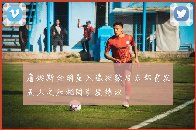 詹姆斯全明星入选次数与东部首发五人之和相同引发热议