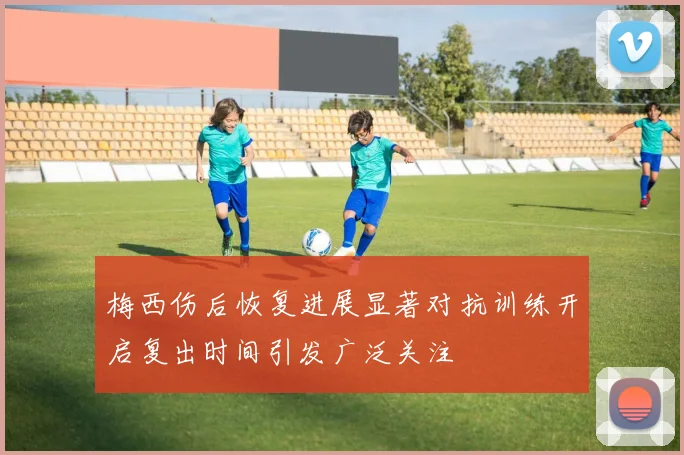 梅西伤后恢复进展显著对抗训练开启复出时间引发广泛关注