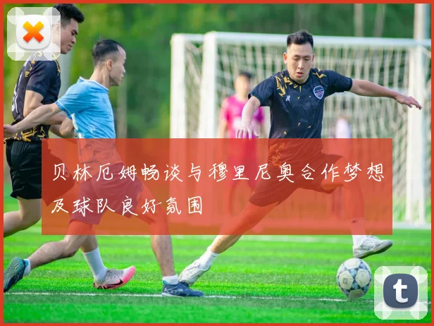 贝林厄姆畅谈与穆里尼奥合作梦想及球队良好氛围
