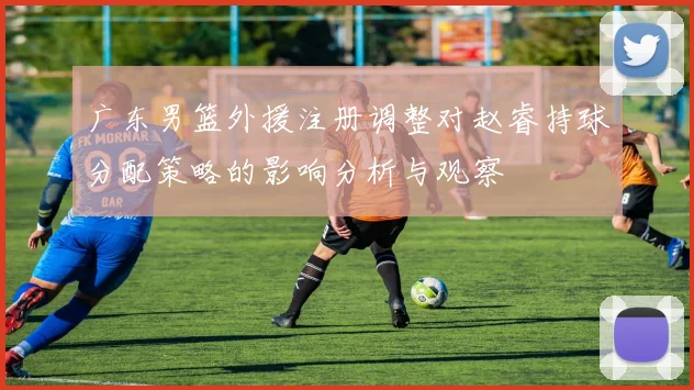 广东男篮外援注册调整对赵睿持球分配策略的影响分析与观察