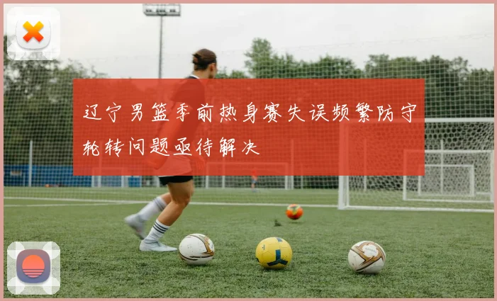 辽宁男篮季前热身赛失误频繁防守轮转问题亟待解决