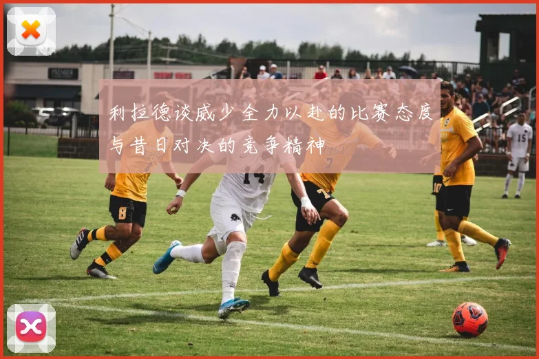 利拉德谈威少全力以赴的比赛态度与昔日对决的竞争精神