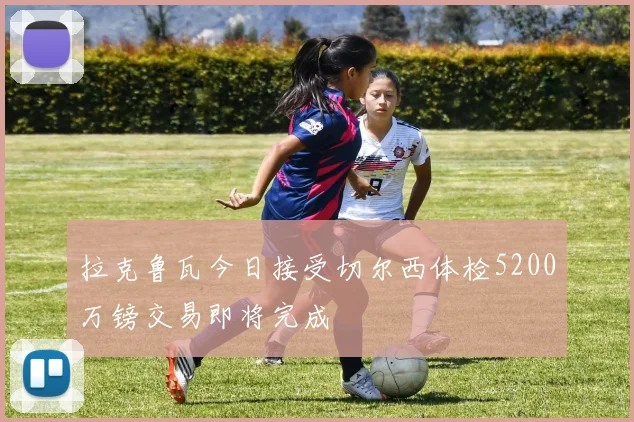 拉克鲁瓦今日接受切尔西体检5200万镑交易即将完成