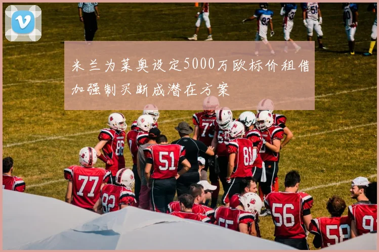 米兰为莱奥设定5000万欧标价租借加强制买断成潜在方案